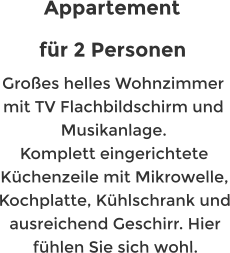 Appartement  fr 2 Personen Groes helles Wohnzimmer mit TV Flachbildschirm und Musikanlage. Komplett eingerichtete Kchenzeile mit Mikrowelle, Kochplatte, Khlschrank und ausreichend Geschirr. Hier fhlen Sie sich wohl.